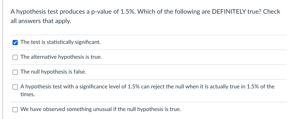 A hypothesis test produces a p-value of 1.5%. Which of the following are DEFINITELY true? Check
all answers that apply.
The test is statistically significant.
The alternative hypothesis is true.
The null hypothesis is false.
A hypothesis test with a significance level of 1.5% can reject the null when it is actually true in 1.5% of the
times.
We have observed something unusual if the null hypothesis is true.