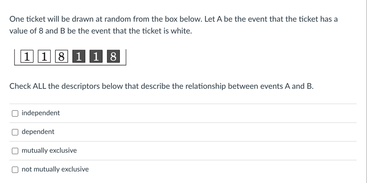 One ticket will be drawn at random from the box below. Let A be the event that the ticket has a
value of 8 and B be the event that the ticket is white.
118 118
Check ALL the descriptors below that describe the relationship between events A and B.
independent
dependent
mutually exclusive
not mutually exclusive