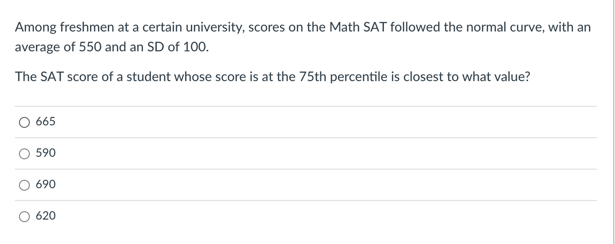 Among freshmen at a certain university, scores on the Math SAT followed the normal curve, with an
average of 550 and an SD of 100.
The SAT score of a student whose score is at the 75th percentile is closest to what value?
665
590
690
620