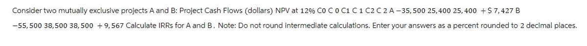 Consider two mutually exclusive projects A and B: Project Cash Flows (dollars) NPV at 12% Co C 0 C1 C 1 C2 C 2 A-35,500 25,400 25,400 + $7,427 B
-55,500 38,500 38,500 +9,567 Calculate IRRS for A and B. Note: Do not round intermediate calculations. Enter your answers as a percent rounded to 2 decimal places.