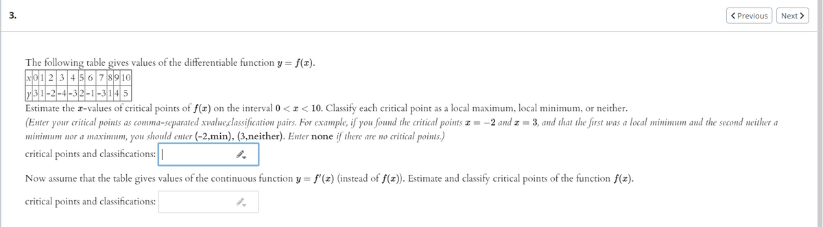 3.
< Previous
Next >
The following table gives values of the differentiable function y = f(x).
x01 2 3 456 7 8910
-2-4-32-1-314 5
Estimate the x-values of critical points of f(x) on the interval 0 <x < 10. OClassify each critical point as a local maximum, local minimum, or neither.
(Enter your critical points as comma-separated xvalue,classification pairs. For example, if you found the critical points x = -2 and æ = 3, and that the first was a local minimum and the second neither a
minimum nor a maximum, you should enter (-2,min), (3,neither). Enter none if there are no critical points.)
critical points and classifications:||
Now assume that the table gives values of the continuous function y = f'(x) (instead of f(x)). Estimate and classify critical points of the function f(x).
critical points and classifications:
