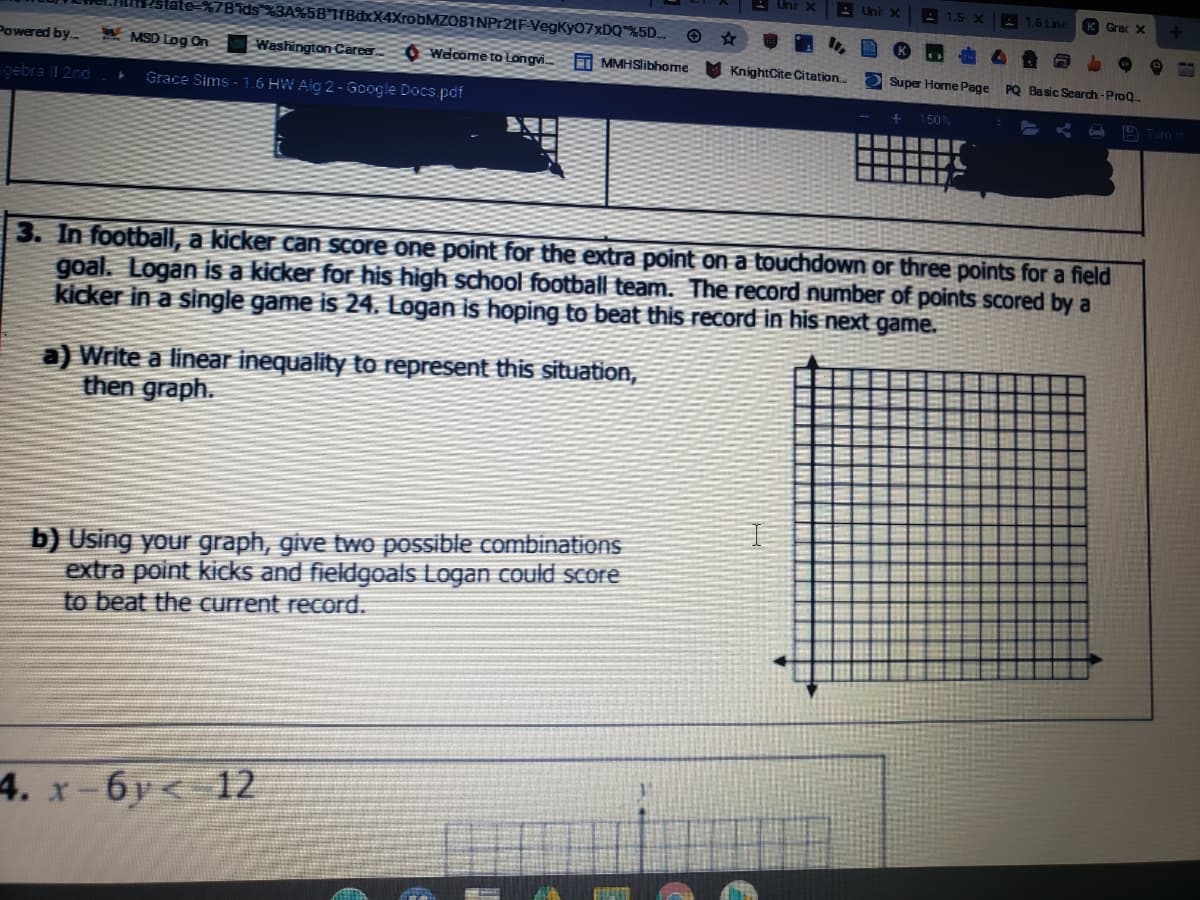 Uni X
A 1,5 X
A 1.6 Line
K Grac X
%7Bids %3A%5B'1fBdxX4XrobMZO81NPr2tF-VegKy07xDQ"%5D..
Powered by.-
A MSD Log On
Washington Career 0 Welcome to Longvi.
T MMHSlibhome
M KnightCite Citation.
O Super Home Page
PQ Basic Search-ProQ.
gebra I 2nd
Grace Sims - 1.6 HW Alg 2 - Gcogle Docs.pdf
1 50%
A Turn
3. In football, a kicker can Score one point for the extra point on a touchdown or three points for a field
goal. Logan is a kicker for his high school football team. The record number of points scored by a
kicker in a single game is 24. Logan is hoping to beat this record in his next game.
a) Write a linear inequality to represent this situation,
then graph.
b) Using your graph, give two possible combinations
extra point kicks and fieldgoals Logan could score
to beat the current record.
4. x-6y< 12
