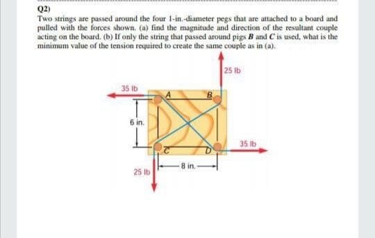 Q2)
Two strings are passed around the four 1-in.-diameter pegs that are attached to a board and
pulled with the forces shown. (a) find the magnitude and direction of the resultant couple
acting on the board. (b) If only the string that passed around pigs B and C is used, what is the
minimum value of the tension required to create the same couple as in (a).
25 lb
35 Ib
6 in.
35 lb
8 in.
25 lb
