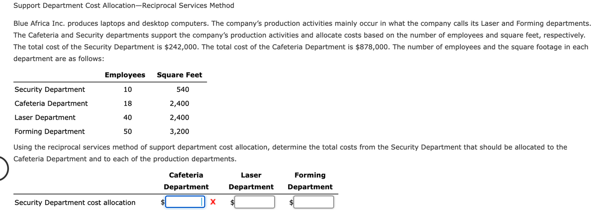 Support Department Cost Allocation-Reciprocal Services Method
Blue Africa Inc. produces laptops and desktop computers. The company's production activities mainly occur in what the company calls its Laser and Forming departments.
The Cafeteria and Security departments support the company's production activities and allocate costs based on the number of employees and square feet, respectively.
The total cost of the Security Department is $242,000. The total cost of the Cafeteria Department is $878,000. The number of employees and the square footage in each
department are as follows:
Employees Square Feet
10
18
2,400
ETT
40
2,400
50
Security Department
Cafeteria Department
Laser Department
Forming Department
Using the reciprocal services method of support department cost allocation, determine the total costs from the Security Department that should be allocated to the
Cafeteria Department and to each of the production departments.
Security Department cost allocation
540
3,200
Cafeteria
Department
X
Laser
Department
Forming
Department