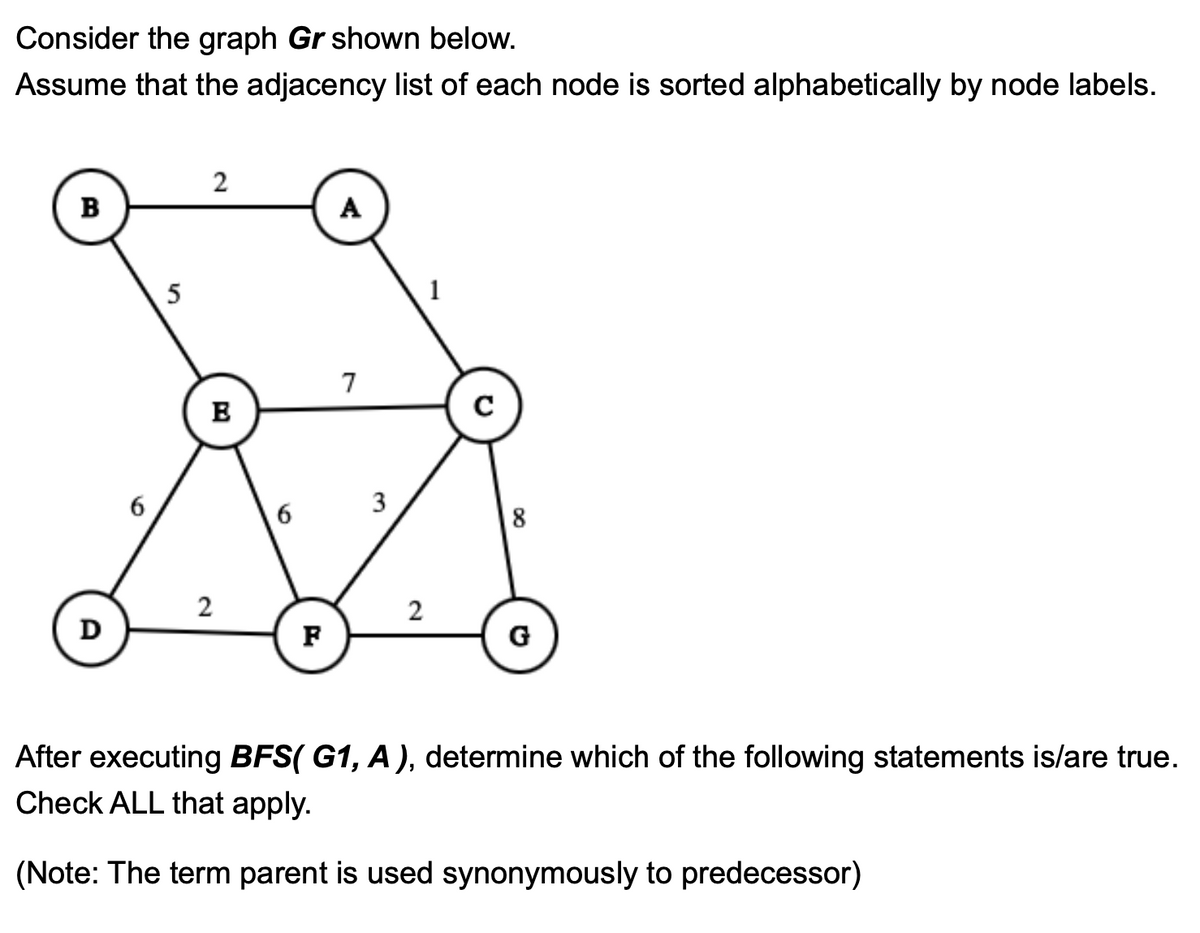 Consider the graph Gr shown below.
Assume that the adjacency list of each node is sorted alphabetically by node labels.
B
D
6
5
2
B
2
6
F
A
7
3
2
1
с
8
G
After executing BFS( G1, A), determine which of the following statements is/are true.
Check ALL that apply.
(Note: The term parent is used synonymously to predecessor)