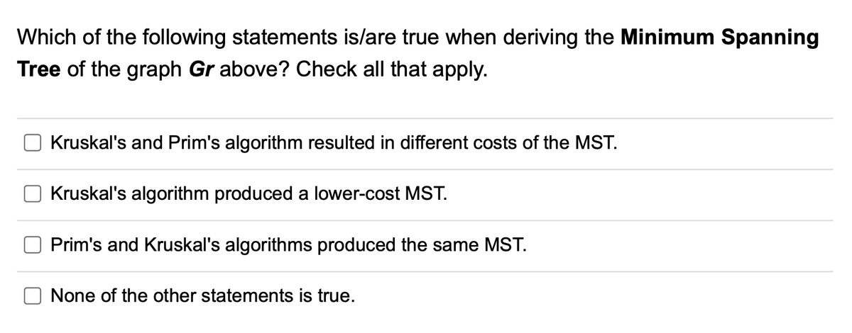 Which of the following statements is/are true when deriving the Minimum Spanning
Tree of the graph Gr above? Check all that apply.
Kruskal's and Prim's algorithm resulted in different costs of the MST.
Kruskal's algorithm produced a lower-cost MST.
Prim's and Kruskal's algorithms produced the same MST.
None of the other statements is true.