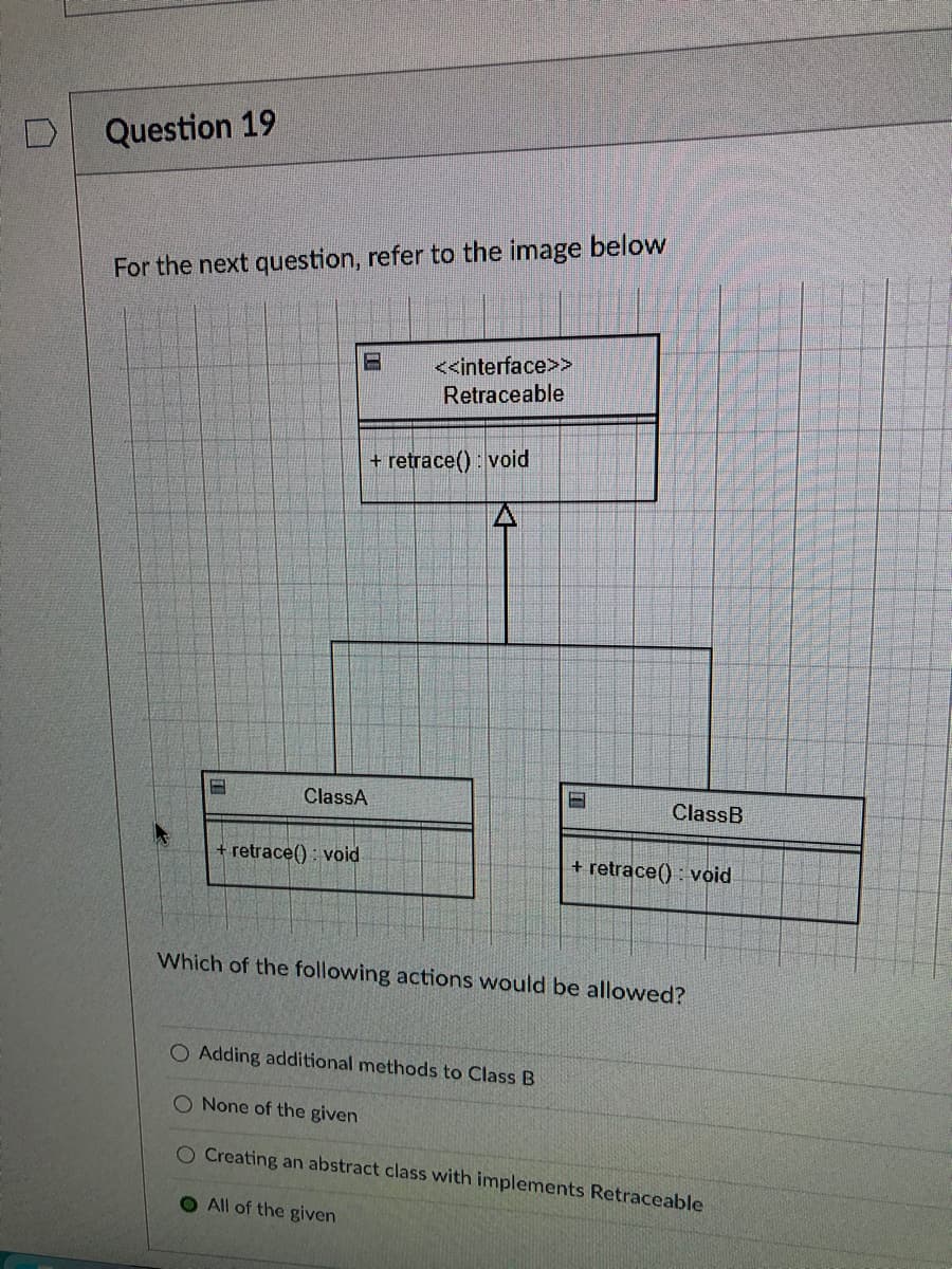 Question 19
For the next question, refer to the image below
H
ClassA
+ retrace(): void
<<interface>>
Retraceable
+ retrace(): void
H
ClassB
+ retrace(): void
Which of the following actions would be allowed?
O Adding additional methods to Class B
O None of the given
O Creating an abstract class with implements Retraceable
O All of the given