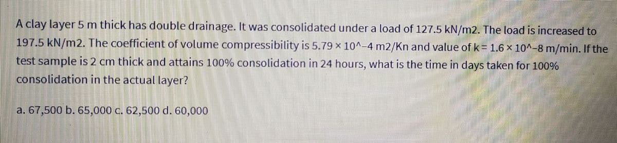 A clay layer 5 m thick has double drainage. It was consolidated under a load of 127.5 kN/m2. The load is increased to
197.5 kN/m2. The coefficient of volume compressibility is 5.79 x 10^-4 m2/Kn and value of k = 1.6 × 10^-8 m/min. If the
test sample is 2 cm thick and attains 100% consolidation in 24 hours, what is the time in days taken for 100%
consolidation in the actual layer?
a. 67,500 b. 65,000 c. 62,500 d. 60,000