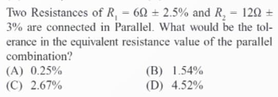 Two Resistances of R₁ = 60 ± 2.5% and R₂ = 129 +
3% are connected in Parallel. What would be the tol-
erance in the equivalent resistance value of the parallel
combination?
(A) 0.25%
(C) 2.67%
(B) 1.54%
(D) 4.52%