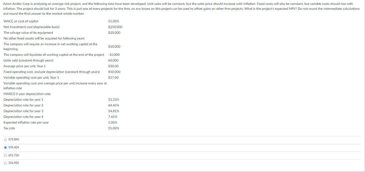 Adam Andler Corp is analyzing an average-risk project, and the following data have been developed. Unit sales will be constant, but the sales price should increase with inflation. Fixed costs will also be constant, but variable costs should rise with
inflation. The project should last for 3 years. This is just one of many projects for the firm, so any losses on this project can be used to offset gains on other firm projects. What is the project's expected NPV? Do not round the intermediate calculations
and round the final answer to the nearest whole number.
WACC or cost of capital
Net investment cost (depreciable basis)
The salvage value of its equipment
No other fixed assets will be acquired for following years
The company will require an increase in net working capital at the
$10,000
beginning
The company will liquidate all working capital at the end of the project -10,000
Units sold (constant through years)
60,000
$30.00
$50,000
$17.00
Average price per unit, Year 1
Fixed operating cost, exclude depreciation (constant through years)
Variable operating cost per unit, Year 1
Variable operating cost and average price per unit increase every year at
inflation rate
MARCS 3-year depreciation rate:
Depreciation rate for year 1
Depreciation rate for year 2
Depreciation rate for year 3
Depreciation rate for year 4
Expected inflation rate per year
Tax rate
O 575.890
Ⓒ 959,404
O 651,736
O 356,985
15.00%
$250,000
$20,000
33.33%
44.45%
14.81%
7.41%
5.00%
35.00%