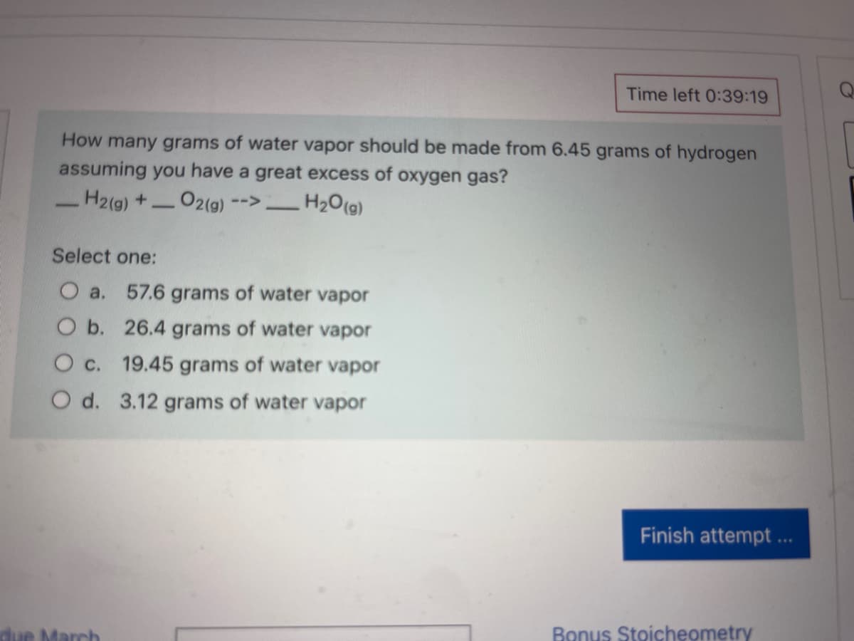 Time left 0:39:19
Q
How many grams of water vapor should be made from 6.45 grams of hydrogen
assuming you have a great excess of oxygen gas?
H2(g)+ O2(g)
H2O(g)
-->
Select one:
O a. 57.6 grams of water vapor
O b. 26.4 grams of water vapor
O c. 19.45 grams of water vapor
O d. 3.12 grams of water vapor
Finish attempt ..
ue March
Bonus Stoicheometry
