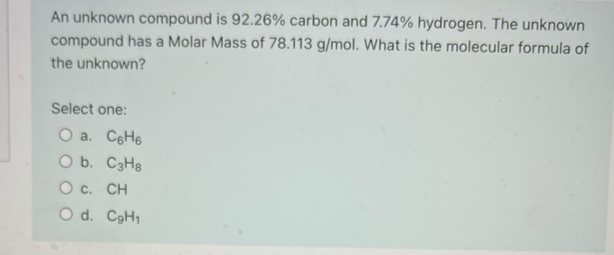 An unknown compound is 92.26% carbon and 7.74% hydrogen. The unknown
compound has a Molar Mass of 78.113 g/mol. What is the molecular formula of
the unknown?
Select one:
O a. C6H6
O b. C3H8
O c. CH
O d. CgH1
