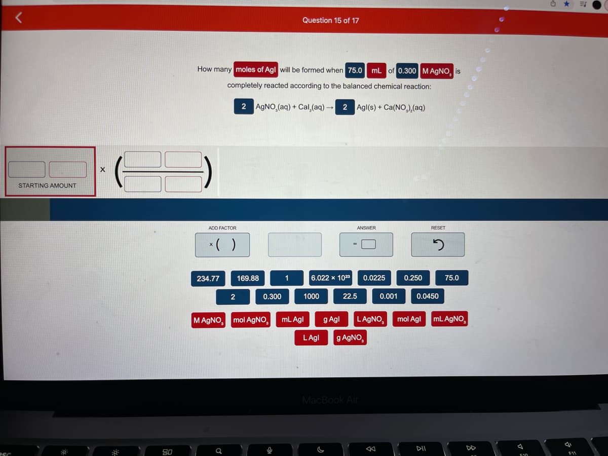 Question 15 of 17
How many moles of Agl will be formed when 75.0 mL of 0.300 MAgNO, is
completely reacted according to the balanced chemical reaction:
2 AGNO,(aq) + Cal,(aq) - 2 Agl(s) + Ca(NO),(aq)
STARTING AMOUNT
ADD FACTOR
ANSWER
RESET
*( )
234.77
169.88
1
6.022 x 1023
0.0225
0.250
75.0
0.300
1000
22.5
0.001
0.0450
MAGNO,
mol AGNO,
mL Agl
g Agl
LAGNO,
mol Agl
mL AGNO,
LAgl
g AGNO,
MacBook Air
DII
DD
80
F11
