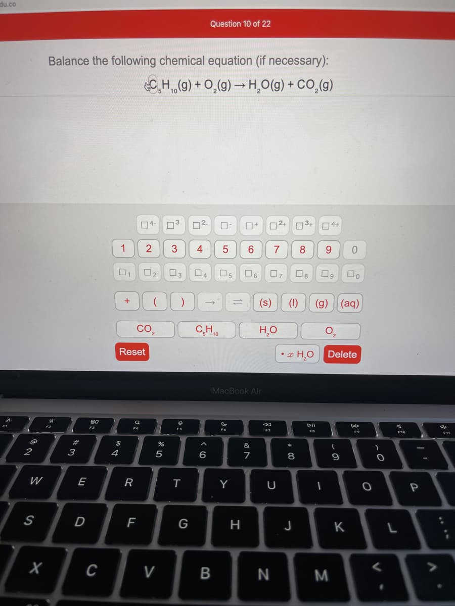 du.co
Question 10 of 22
Balance the following chemical equation (if necessary):
CH(g) + O,(g) → H,O(g) + CO,(g)
04-
03.
02.
O+
O2+ D3+ 04+
1
4
7
8
9.
O3
04
Os
+
(s)
(1)
(g)
(aq)
CO
CH.0
H,O
Reset
• x H,O
Delete
MacBook Air
80
DII
F3
F4
F7
F8
F9
@
$
&
2
4
5
6
8
9
W
E
R
Y
S
D
F
G
H
J
K
C
V
B
M
* CO
*3
