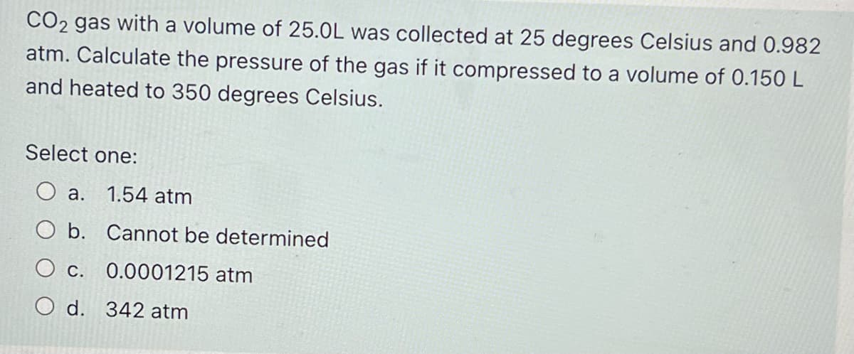 CO2 gas with a volume of 25.0L was collected at 25 degrees Celsius and 0.982
atm. Calculate the pressure of the gas if it compressed to a volume of 0.150 L
and heated to 350 degrees Celsius.
Select one:
a. 1.54 atm
O b. Cannot be determined
C. 0.0001215 atm
O d. 342 atm
