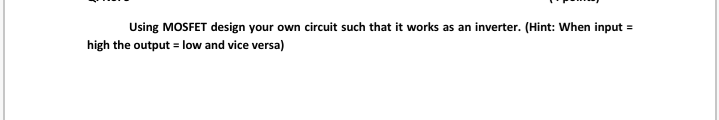 Using MOSFET design your own circuit such that it works as an inverter. (Hint: When input =
high the output = low and vice versa)

