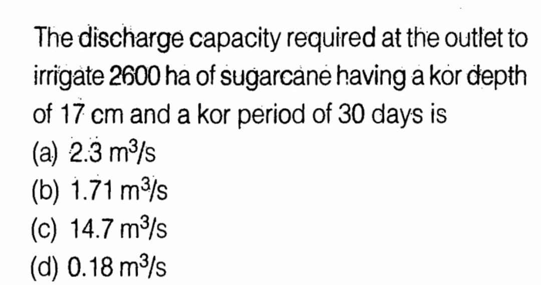 The discharge capacity required at the outlet to
irrigate 2600 ha of sugarcané having a kör depth
of 17 cm and a kor period of 30 days is
(a) 2.3 m/s
(b) 1.71 m/s
(c) 14.7 m/s
(d) 0.18 m/s
