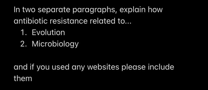 In two separate paragraphs, explain how
antibiotic resistance related to...
1. Evolution
2. Microbiology
and if you used any websites please include
them
