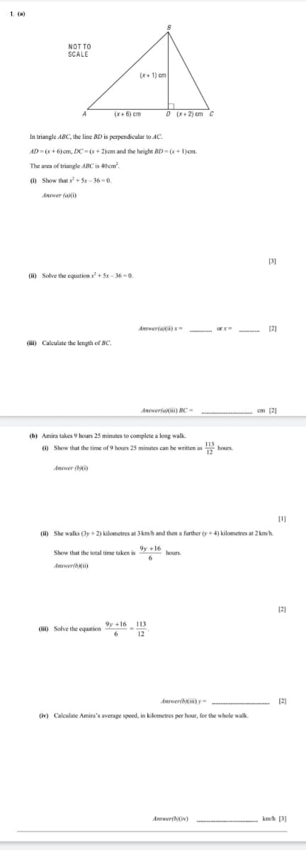 1. (a)
NOT TO
SCALE
(x+ 1) cm
(x+ 6) cm
D (x+ 2) cm C
In triangle ABC, the line BD is perpendicular to AC.
AD = (x + 6)cm, DC = (x+2)cm and the height BD = (x+ 1)cm.
The area of triangle ABC is 40cm.
(i) Show that + Sx - 36-0
Answer (ai)
[3]
(ii) Solve the equation + 5x - 36 - 0.
Answerla(i) x=
[2]
(iii) Calculate the length of BC.
Answerfai) BC -
cm [2]
(b) Amira takes 9 hours 25 minutes to complete a long walk.
(i) Show that the time of 9 hours 25 minutes can be written as
hours
Answer (b)
[1]
(i) She walks (3y + 2) kilometres at 3 km/h and then a further (y + 4) kilometres at 2 km/h.
9y +16
Show that the total time taken is
hours.
6
Answer(bii)
12]
9y +16 113
() Solve the equation
12
Answer(bi) y
[2]
(iv) Calculate Amira's average speed, in kilometres per hour, for the whole walk.
Answer(b)(iv)
km/h [3]
