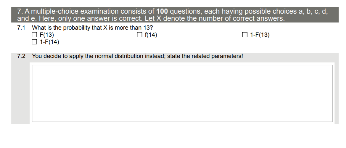 7. A multiple-choice examination consists of 100 questions, each having possible choices a, b, c, d,
and e. Here, only one answer is correct. Let X denote the number of correct answers.
What is the probability that X is more than 13?
O F(13)
O 1-F(14)
7.1
O f(14)
O 1-F(13)
7.2 You decide to apply the normal distribution instead; state the related parameters!
