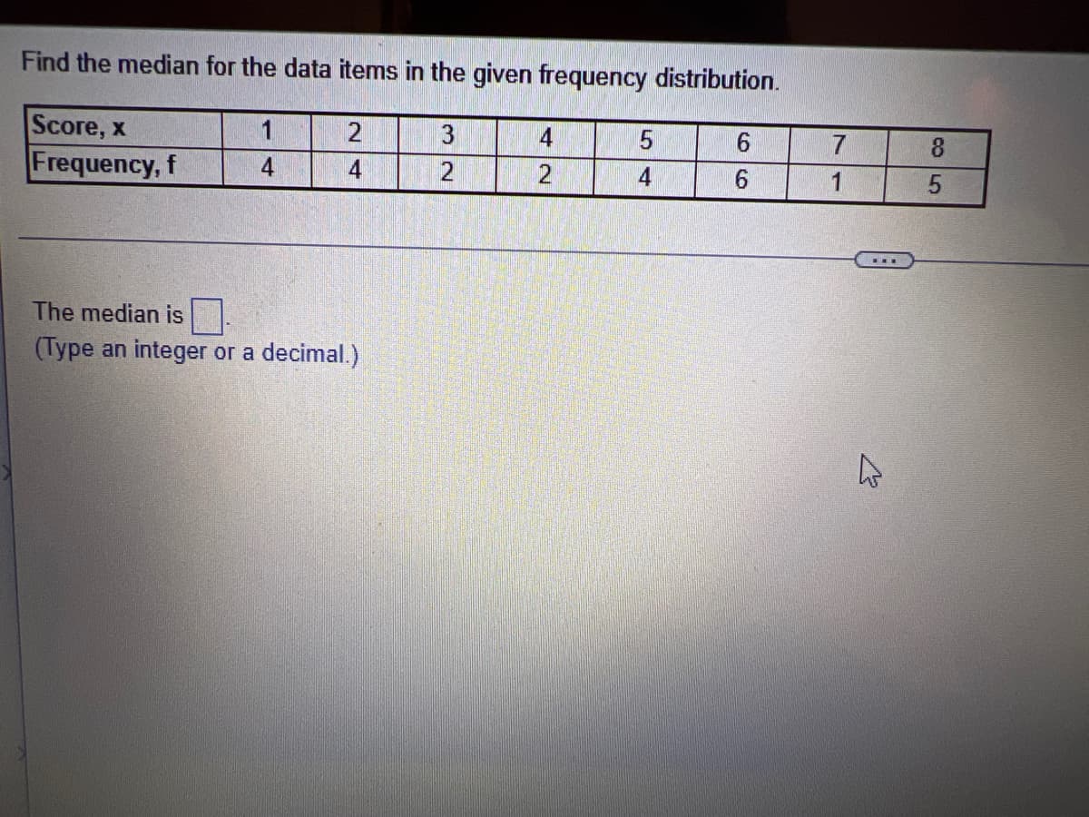 Find the median for the data items in the given frequency distribution.
Score, x
Frequency, f
1
3
4
4
4
2
4
6.
The median is
(Type an integer or a decimal.)
85
