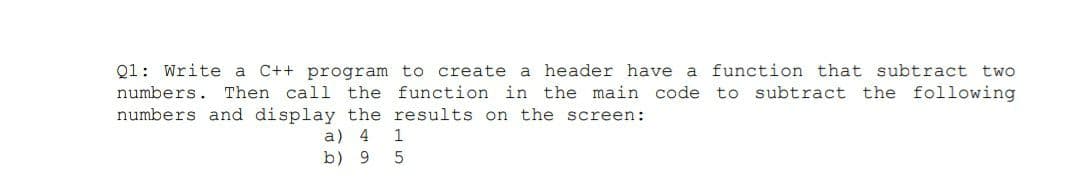 Q1: Write a C++ program to create a header have a function that subtract two
numbers. Then call the function in the main code to subtract the following
numbers and display the results on the screen:
a) 4
b) 9
1
