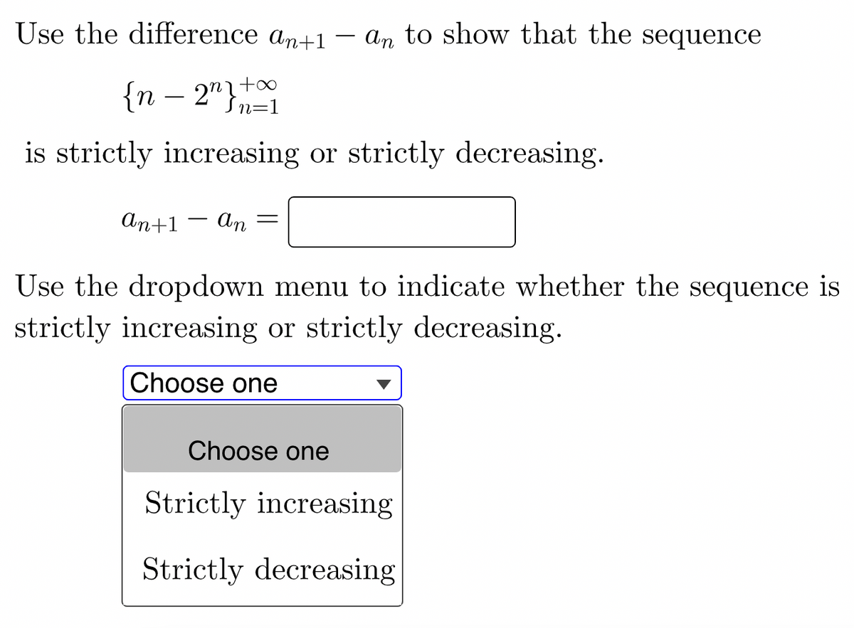 Use the difference an+1
an to show that the sequence
{n – 2"},
nit∞
-
is strictly increasing or strictly decreasing.
An+1 -
An
Use the dropdown menu to indicate whether the sequence is
strictly increasing or strictly decreasing.
Choose one
Choose one
Strictly increasing
Strictly decreasing
