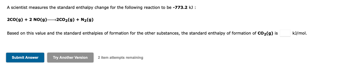 A scientist measures the standard enthalpy change for the following reaction to be -773.2 kJ :
2C0(g) + 2 NO(g)-
→2CO2(g) + N2(g)
Based on this value and the standard enthalpies of formation for the other substances, the standard enthalpy of formation of CO2(g) is
kJ/mol.
Submit Answer
Try Another Version
2 item attempts remaining
