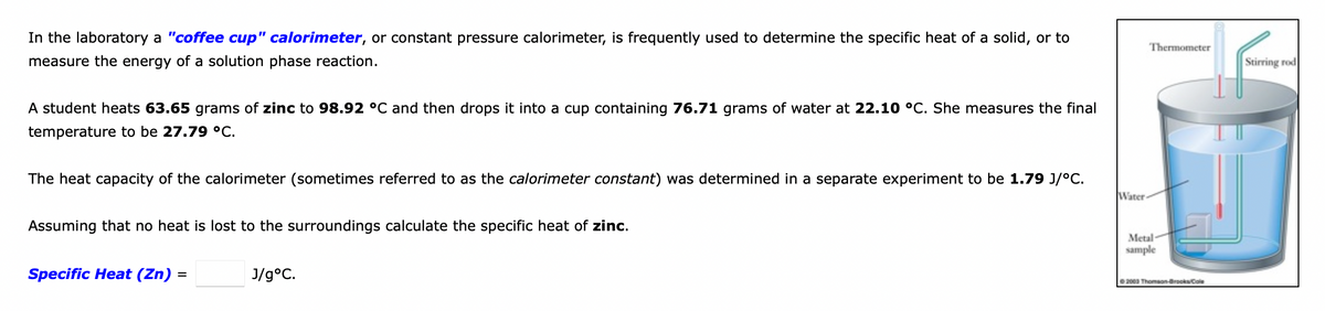 In the laboratory a "coffee cup" calorimeter, or constant pressure calorimeter, is frequently used to determine the specific heat of a solid, or to
Thermometer
measure the energy of a solution phase reaction.
Stirring rod
A student heats 63.65 grams of zinc to 98.92 °C and then drops it into a cup containing 76.71 grams of water at 22.10 °C. She measures the final
temperature to be 27.79 °C.
The heat capacity of the calorimeter (sometimes referred to as the calorimeter constant) was determined in a separate experiment to be 1.79 J/°C.
Water
Assuming that no heat is lost to the surroundings calculate the specific heat of zinc.
Metal
sample
Specific Heat (Zn) =
J/g°C.
2000 ThomsonBrooks/Cole
