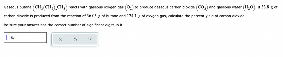 Gaseous butane (CH3(CH,) CH,) reacts with gaseous oxygen gas (0,) to produce gaseous carbon dioxide (CO,) and gaseous water (H,O). If 33.8 g of
carbon dioxide is produced from the reaction of 36.03 g of butane and 174.1 g of oxygen gas, calculate the percent yield of carbon dioxide.
Be sure your answer has the correct number of significant digits in it.
