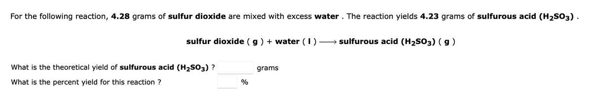 For the following reaction, 4.28 grams of sulfur dioxide are mixed with excess water . The reaction yields 4.23 grams of sulfurous acid (H2SO3).
sulfur dioxide ( g) + water (I)
→ sulfurous acid (H2SO3) ( g )
What is the theoretical yield of sulfurous acid (H2SO3) ?
grams
What is the percent yield for this reaction ?
