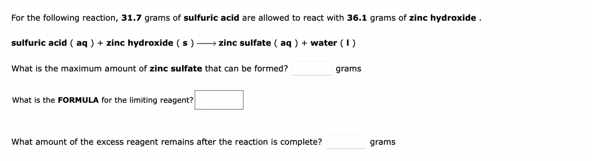 For the following reaction, 31.7 grams of sulfuric acid are allowed to react with 36.1 grams of zinc hydroxide .
sulfuric acid ( aq ) + zinc hydroxide ( s )
→ zinc sulfate ( aq ) + water (1)
What is the maximum amount of zinc sulfate that can be formed?
grams
What is the FORMULA for the limiting reagent?
What amount of the excess reagent remains after the reaction is complete?
grams
