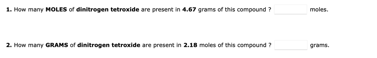 1. How many MOLES of dinitrogen tetroxide are present in 4.67 grams of this compound ?
moles.
2. How many GRAMS of dinitrogen tetroxide are present in 2.18 moles of this compound ?
grams.
