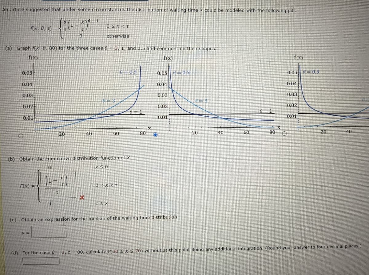 An article suggested that under some circumstances the distribution of waiting time X could be modeled with the following pdf.
Fx; 8, t) =
otherwise
(a) Graph f(x; 0, 80) for the three cases 6 = 3, 1, and 0.5 and comment on their shapes.
f(X)
f(x)
f(x)
0.05
0=0.5
0.05 = 05
0.05 0 = 0.5
0.04
0.04
0.04
0.03
0.03
0.03
0.02
0.02
0.02
0.01
0.01
0.01
20
40
60
80
20
40
60
80
20
40
(b) Obtain the cumulative distribution function of X.
x <0
F(X) =
0 <x< T
1
(c) Obtain an expression for the median of the waiting time distribution.
(d) For the case e = 3, 1 = 80, calculate P(30 <X S 70) without at this point doing any additional integration. (Round your answer to four decimal places.)
