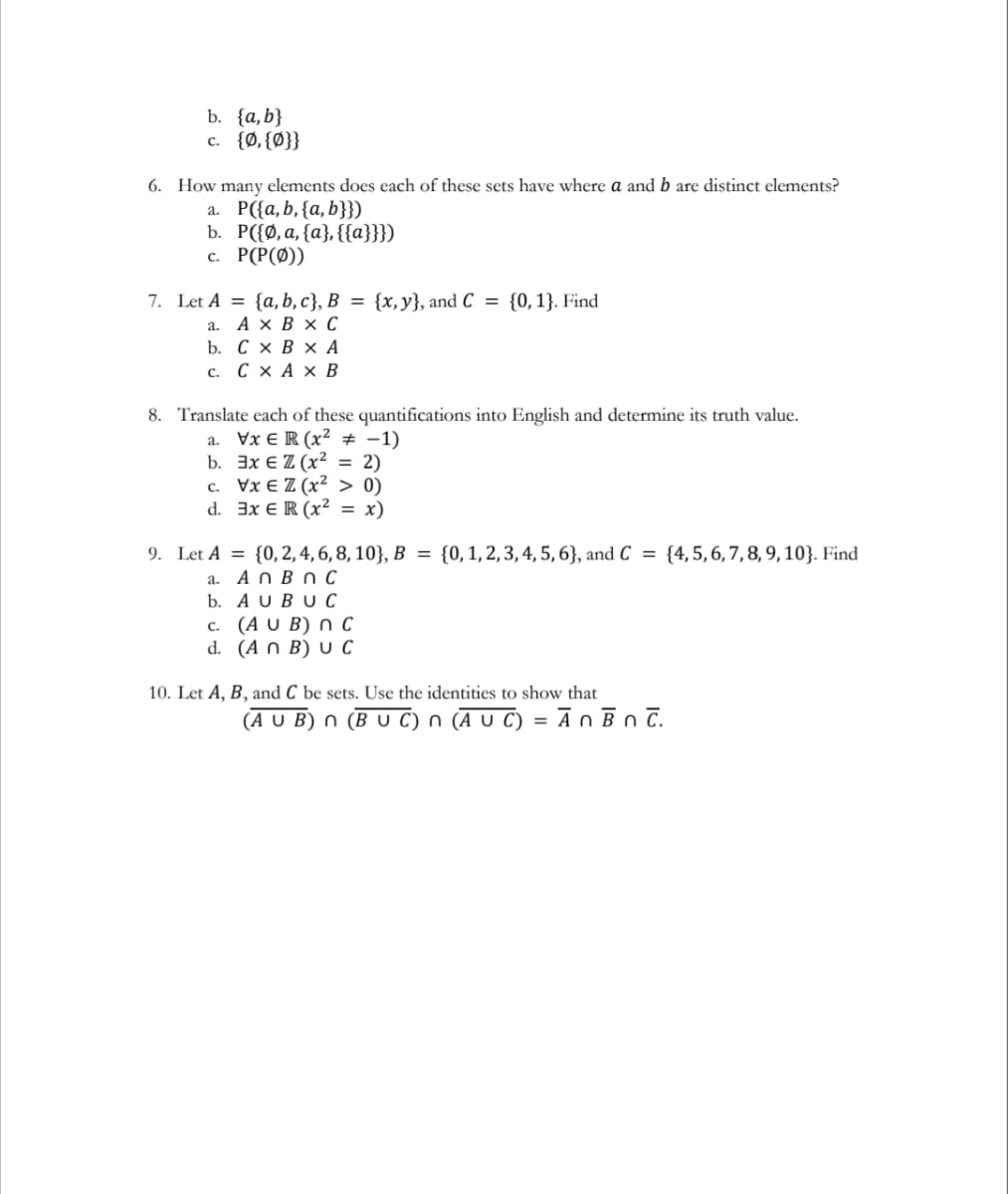 b. {a,b}
c. {Ø, {Ø}}
6. How many elements does each of these sets have where a and b are distinct elements?
а. Р(а, b, (а, b}})
b. Р(Ф,а, (а}, {{а}}})
с. Р(Р(0))
{0, 1}. Find
7. Let A = {a, b, c}, B = {x, y}, and C =
а. АхВх С
b. СхВxА
с. СхАх В
8. Translate each of these quantifications into English and determine its truth value.
a. Vx E R (x² # -1)
b. Эх € Z (x2 %3D2)
с. Уx€ Z (x2 > 0)
d. 3x € R (x² = x)
9. Let A = {0,2, 4, 6, 8, 10}, B = {0,1,2,3,4, 5, 6}, and C = {4,5,6, 7,8, 9, 10}. Find
a. A n B n c
b. A U BU C
с. (A U B) ОС
d. (A n B) U C
10. Let A, B, and C be sets. Use the identities to show that
(A U B) n (B U C) n (Ā U C) = Ān ĒnT.
