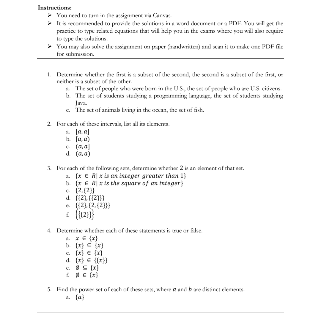 Instructions:
> You need to turn in the assignment via Canvas.
> It is recommended to provide the solutions in a word document or a PDF. You will get the
practice to type related equations that will help you in the exams where you will also require
to type the solutions.
> You may also solve the assignment on paper (handwritten) and scan it to make one PDF file
for submission.
1. Determine whether the first is a subset of the second, the second is a subset of the first, or
neither is a subset of the other.
The set of people who were born in the U.S., the set of people who are U.S. citizens.
b. The set of students studying a programming language, the set of students studying
Java.
The set of animals living in the ocean, the set of fish.
а.
C.
2. For each of these intervals, list all its elements.
а. [а, а]
b. [а, а)
с. (а, а]
d. (a, a)
3. For each of the following sets, determine whether 2 is an element of that set.
a. {x E R| x is an integer greater than 1}
b. {x € R|x is the square of an integer}
с. {2,(2}}
d. {{2}, {{2}}}
е. {{2}, (2, (2}}}
f. {{2}}}
4. Determine whether each of these statements is true or false.
a. x E {x}
b. {x} C {x}
с. {x} € {x}
d. {x} € {{x}}
e. Ø C {x}
f. Ø E {x}
5. Find the power set of each of these sets, where a and b are distinct elements.
a. {a}
