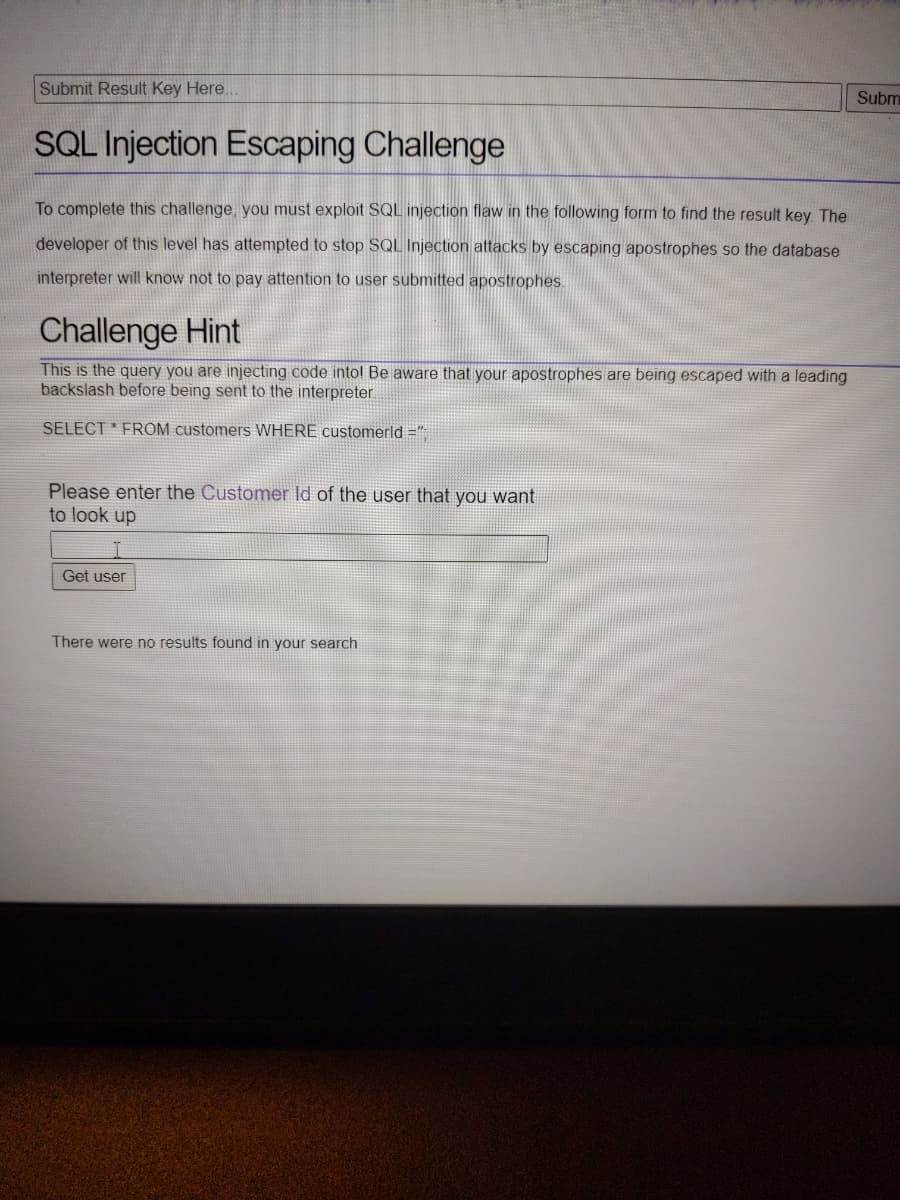 Submit Result Key Here..
Subm
SQL Injection Escaping Challenge
To complete this challenge, you must exploit SQL injection flaw in the following form to find the result key. The
developer of this level has attempted to stop SQL Injection attacks by escaping apostrophes so the database
interpreter will know not to pay attention to user submitted apostrophes
Challenge Hint
This is the query you are injecting code into! Be aware that your apostrophes are being escaped with a leading
backslash before being sent to the interpreter
SELECT FROM customers WHERE customerld ="
Please enter the Customer Id of the user that you want
to look up
Get user
There were no results found in your search
