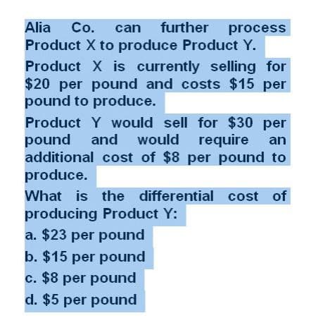 Alia Co. can further process
Product X to produce Product Y.
Product X is currently selling for
$20 per pound and costs $15 per
pound to produce.
Product Y would sell for $30 per
pound and would
would require an
additional cost of $8 per pound to
produce.
What is the differential cost of
producing Product Y:
a. $23 per pound
b. $15 per pound
c. $8 per pound
d. $5 per pound