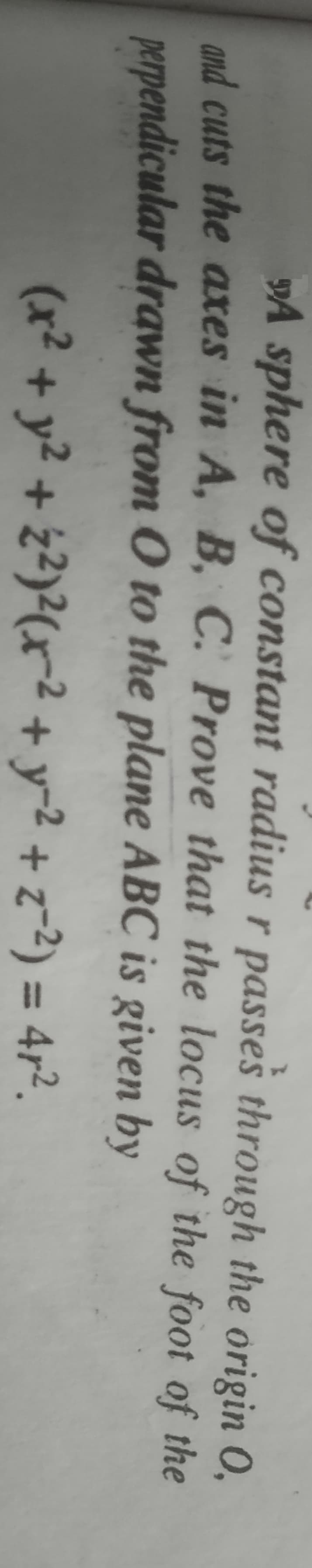 »A sphere of constant radius r passes through the origin 0,
and cuts the axes in A, B, C. Prove that the locus of the foot of the
perpendicular drawn from O to the plane ABC is given by
(x² + y² + z²)²(xr?+y-2 + z=2) = 4r².
%3D
