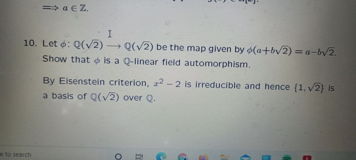 → a E Z.
10. Let ø: Q(/2) → Q(2) be the map given by ø(a+bv2) = a-b2.
Show that o is a Q-linear field automorphism.
By Eisenstein criterion, x² –
2 is irreducible and hence {1, v2} is
a basis of Q(/2) over Q.
e to search
