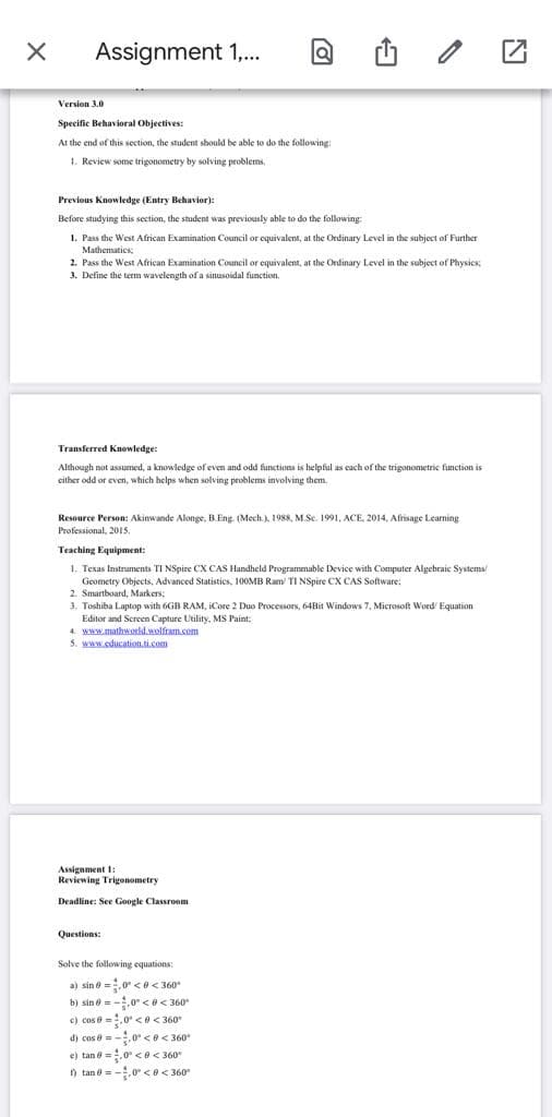 Assignment 1,.
Version 3.0
Specific Behavioral Objectives:
At the end of this section, the student should be able to do the following:
1. Review some trigonometry by solving problems.
Previous Knowledge (Entry Behavior):
Before studying this section, the student was previously able to do the following
1. Pass the West African Examination Council or equivalent, at the Ordinary Level in the subject of Further
Mathematics:
2. Pass the West African Examination Council or equivalent, at the Ordinary Level in the subject of Physics
3. Define the term wavelength of a sinusoidal function.
Transferred Knowledge:
Although not assumed, a knowledge of even and odd functions is helpful as cach of the trigonometric function is
cither odd or even, which helps when solving problems involving them.
Resource Person: Akinwande Alonge, B.Eng. (Mech.), 1988, M.Sc. 1991, ACE, 2014, Afrisage Learning
Professional, 2015.
Teaching Equipment:
1. Texas Instruments TI NSpire CX CAS Handheld Programmable Device with Computer Algebraic Systems
Geometry Objects, Advanced Statistics, 100MB Ram/ TI NSpire CX CAS Software:
2. Smartboard, Markers:
3. Toshiba Luptop with 6GB RAM, ICore 2 Duo Processors, 64Bit Windows 7, Microsoft Word' Equation
Editor and Screen Capture Utility, MS Paint:
4. www.mathworld.wolfram.com
5. www.education.ti.com
Assignment I:
Reviewing Trigonometry
Deadline: See Google Classroom
Questions:
Solve the following equations:
a) sin e =.0 <0< 360"
b) sin ở = -0° <e< 360
c) cos e =.0 <e< 360
d) cos e = -0 < e< 360
e) tan e =.0 <0 < 360"
) tan e = -.0° < e< 360°
