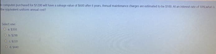 A computer purchased for $1200 will have a salvage value of $600 after 6 years. Annual maintenance charges are estimated to be $100. At an interest rate of 10%,what is
the equivalent uniform annual cost?
Select one:
Oa $350
Ob.$298
Oc S220
O d. $440
