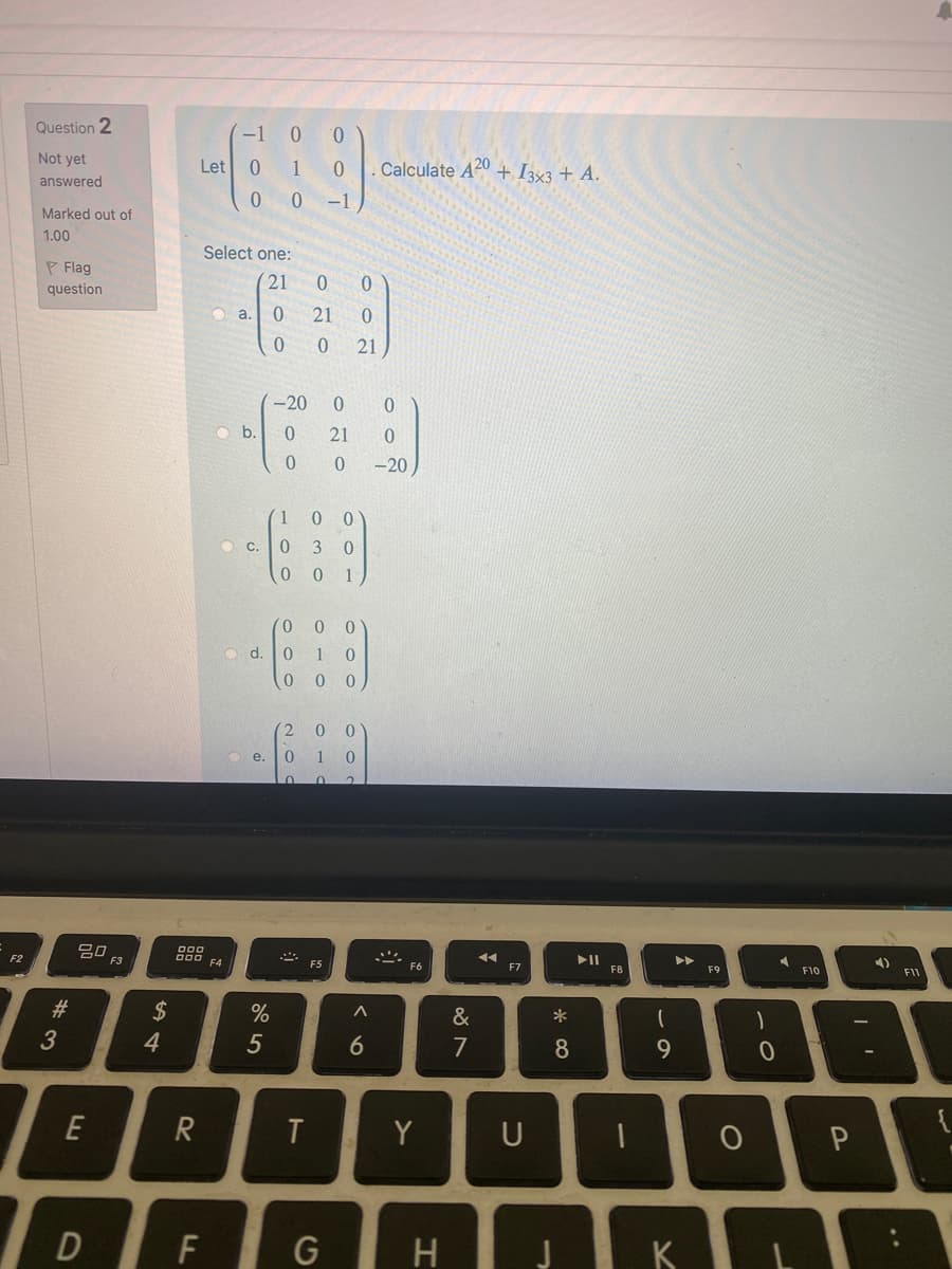 Question 2
-1
Not yet
Let
1
Calculate A20 + I333 + A.
answered
0 -1
Marked out of
1.00
Select one:
P Flag
21
0.
question
O a.
21
0.
21
-20
O b.
21
-20
0 0
C.
3 0
1
0.
O d.
1
0 0
e.
1 0
20
F3
F2
F4
F5
>ト
F6
F7
F8
F9
F10
#
2$
&
*
3
4.
5
6
7
8.
9
E
Y
U
OP
F
G
H
K
2,0
