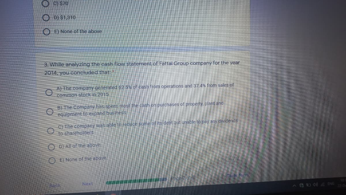 O ) $70
O D) $1,310
E) None of the above
3. While analyzing the cash flow statement of Fattal Group company for the year
2014, you concluded that:
A) The company generated 62.5% of cash from operations and 37.4% from sales of
common stock in 2015
B) The Company has spent most the cash on purchases of property, plant and
equipment to expand business.
C) The company was able to reduce some of its debt but unable to pay any dividends
to shareholders
D) All of the above
E) None of the above.
Clear form
Back
Next
10
4 O d0) ENG
22-De
