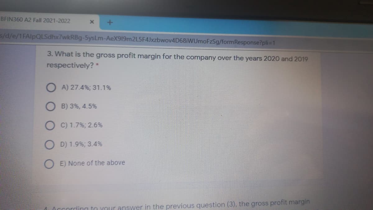 BFIN360 A2 Fall 2021-2022
s/d/e/1FAlpQLSdhx7wkRBg-5ysLm-AeX919m2L5F4Jxzbwov4D68iWUmoFzSg/formResponse?pli=1
3. What is the gross profit margin for the company over the years 2020 and 2019
respectively? *
A) 27.4%; 31.1%
B) 3%, 4.5%
O C) 1.7%; 2.6%
O D) 1.9%; 3.4%
O E) None of the above
1According to your answer in the previous question (3), the gross profit margin
