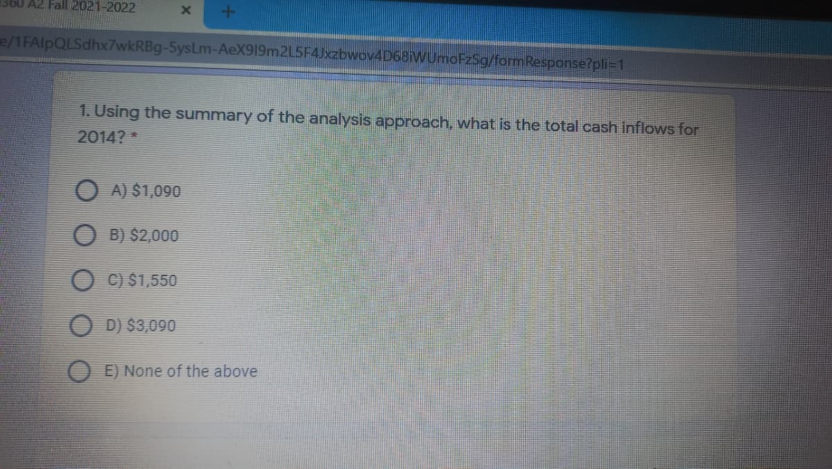 360 A2 Fall 2021-2022
e/1FAlpQLSdhx7wkRBg-5ysLm-AeX919m2L5F4Jxzbwov4D68WUmoFzSg/formResponse?pli=1
1. Using the summary of the analysis approach, what is the total cash inflows for
2014?
O A) $1,090
B) $2,000
C) $1,550
D) $3,090
O E) None of the above
