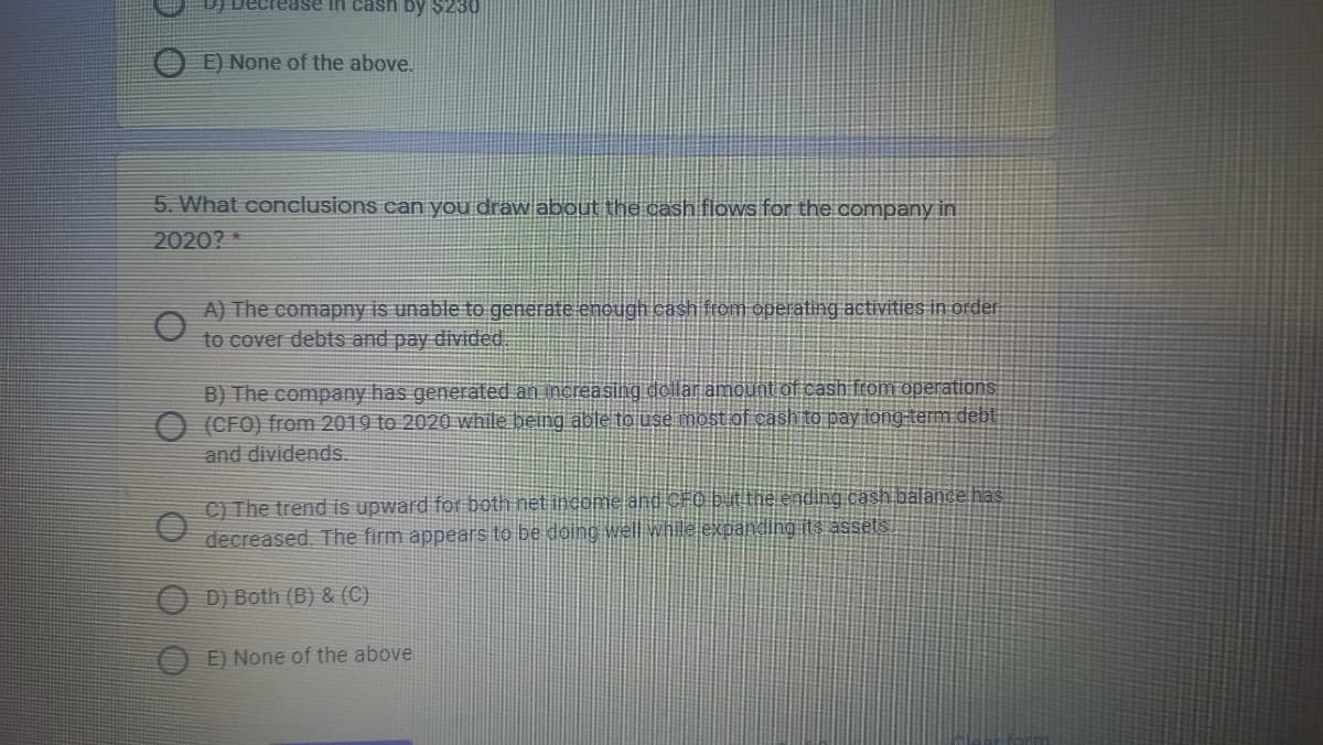 Decrease in cash by $230
E) None of the above.
5. What conclusions can you draw about the cash flows for the company in
2020? *
A) The comapny is unable to generate enough cash tom operating activities in order
to cover debts and pay divided
B) The company has generated an increasing dellar amount of cash from operations
(CFO) from 2019 to 2020 while being able to use most of cash to pay long term debt
and dividends.
C) The trend is upward for botth net income ag CF@ b the ending cash balance has
decreased. The firm appears to be doing well while expanding its assets.
O D) Both (B) & (C)
O E) None of the above
