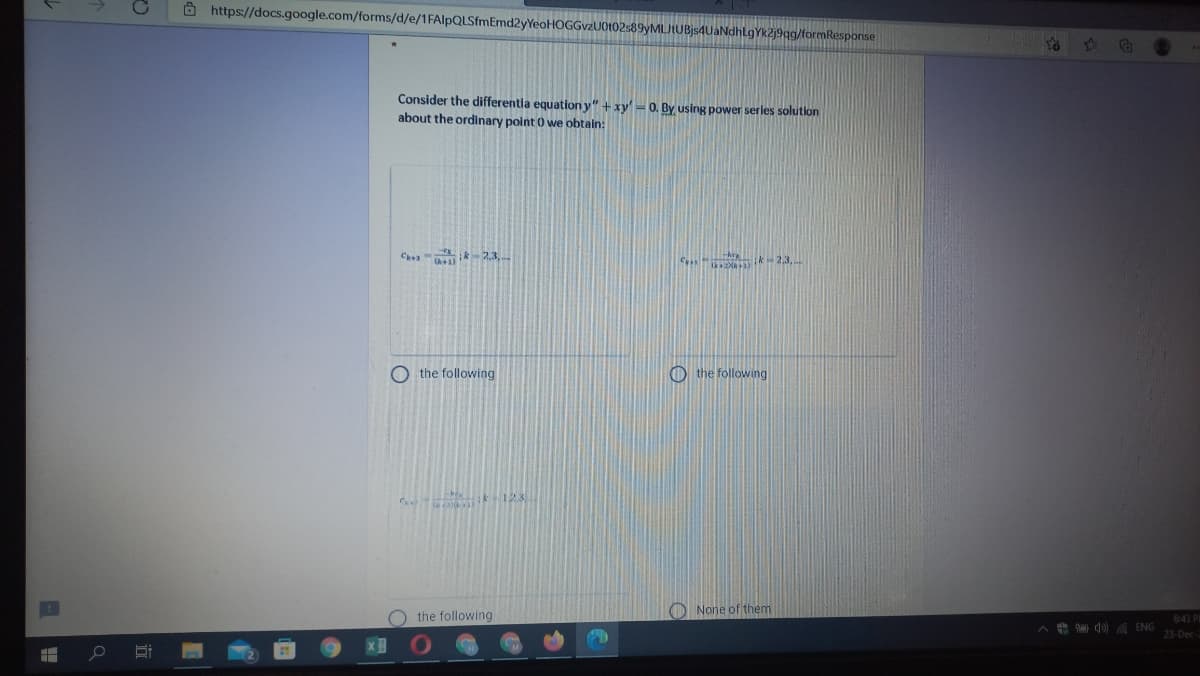 Ô https://docs.google.com/forms/d/e/1FAlpQLSfmEmd2yYeoHOGGvzUot02s89yMLJtUBjs4UaNdhLgYk2j9qg/formResponse
Consider the differentla equation y" + xy'-0. By using power series solution
about the ordinary point 0 we obtain:
Cea k2.3,..
C k-2,3,
O the following
O the following
k123
O the following
O None of them
A e d0) ENG
6:43 P
23-Dec-
