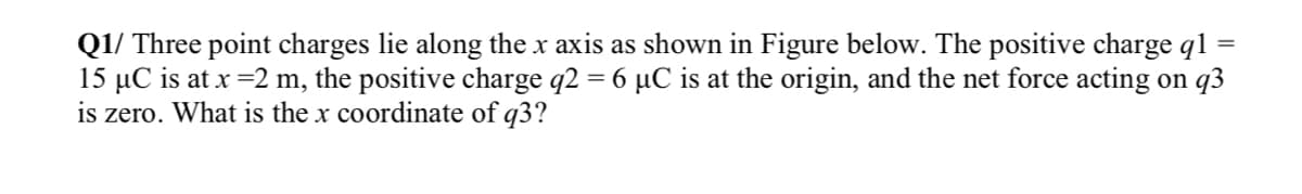 Q1/ Three point charges lie along the x axis as shown in Figure below. The positive charge q1
15 µC is at x =2 m, the positive charge q2 = 6 µC is at the origin, and the net force acting on q3
is zero.
%3D
What is the x coordinate of q3?
