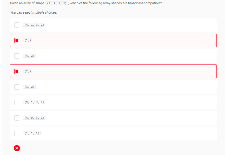 Given an array of shape (4, 1, 3, 2), which of the following array-shapes are broadcast-compatible?
You can select multiple choices.
X
(4, 1, 3, 2)
(1₂)
(4, 2)
(2₂)
(3, 2)
(9, 1, 3, 2)
(4, 9, 3, 2)
(1, 1, 1)
